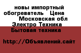 новы импортный обогреватель › Цена ­ 2 000 - Московская обл. Электро-Техника » Бытовая техника   